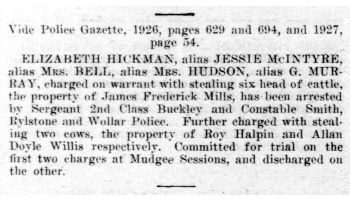 Article from newspaper reading 'ELIZABETH HICKMAN, alias JESSIE McINTYRE," alias Mrs. BELL, alias Mrs. HUDSON, alias G. MUR RAY, charged on warrant with stealing six head of cattle, the property of James Frederick Mills, has been arrested by Sergeant 2nd Class Buckley and Constable Smith, Rylstone and Wollar Police. Further charged with stealing two cows, the property of Roy Halpin and Allan Doyle Willis respectively.'