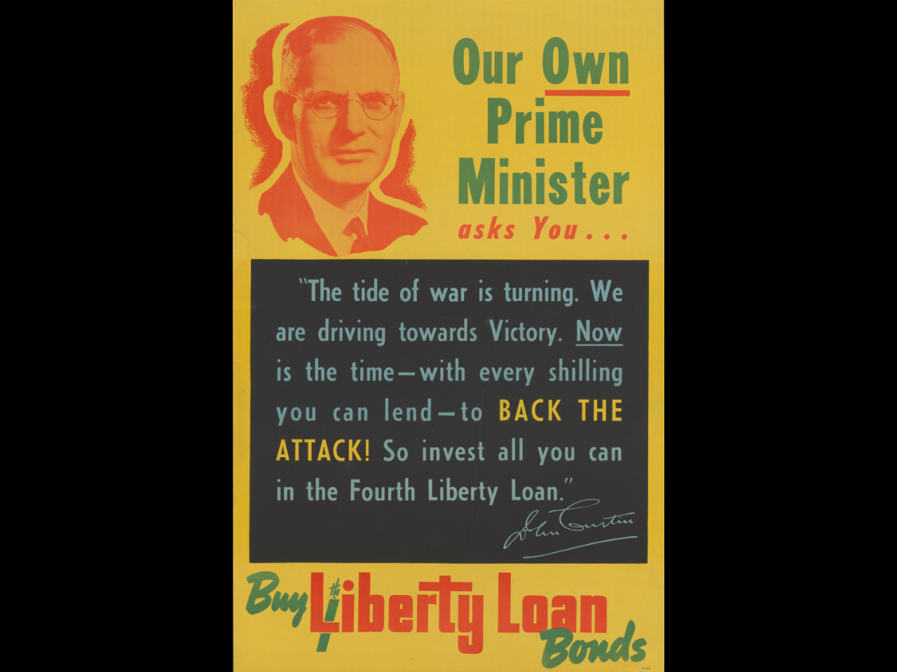 Poster featuring a head shot of Prime Minister John Curtin with the text, 'Our Own Prime Minister asks You..."The tide of war is turning. We are driving towards Victory. Now is the time-with every shilling you can lend-to BACK THE ATTACK! So invest all you can in the Fourth Liberty Loan." John Curtin. Buy Liberty Loan Bonds.'