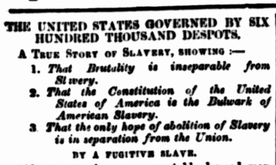 Text from an old newspaper that reads 'The United States Governed by Six Hundred Thousand Despots. A True Story of Slavery, Showing That Brutality is inseparable from Slavery, That the Constitution of the United States of America is the Bulwark of American Slavery, That the only hope of abolition of Slavery is in separation from the Union. By a Fugitive Slave.'