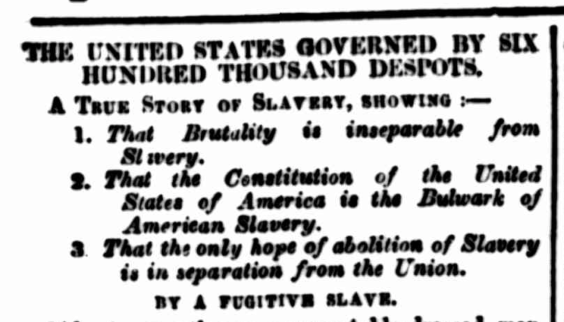 Text from an old newspaper that reads 'The United States Governed by Six Hundred Thousand Despots. A True Story of Slavery, Showing That Brutality is inseparable from Slavery, That the Constitution of the United States of America is the Bulwark of American Slavery, That the only hope of abolition of Slavery is in separation from the Union. By a Fugitive Slave.'