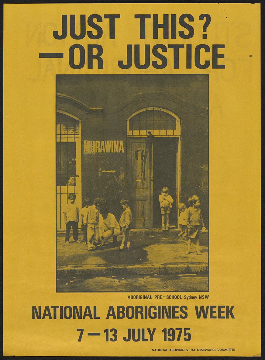 Yellow poster with the black and white image of a group of children on pavement outside a building with the sign 'Murawina' on it, picture is captioned 'Aboriginal pre-school, Sydney, NSW', above the image the poster is titled 'Just this? - or Justice' in large font, underneath the image at the bottom of the poster says 'National Aborigines Week 7-13 July 1975', in the bottom right hand corner in tiny font is signed 'National Aborigines Day Observance Committee'