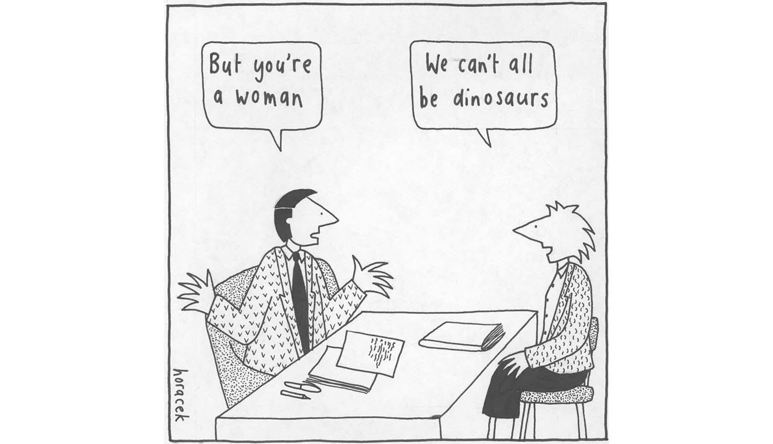 A cartoon showing a man seated at a desk in a boardroom chair across from a woman in a  low back chair. The man says 'But you're a woman' and the woman says 'We can't all be dinosaurs'.