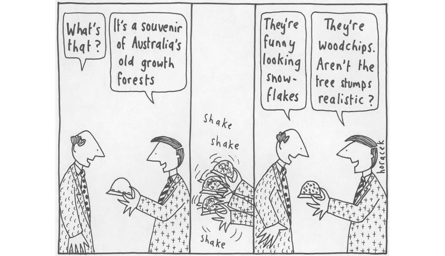 A cartoon series of 3 drawings 1. Two men are looking at a snow globe in one of the men's hands. One asks 'What's that?' The other says 'It's a souvenir of Australia's old growth forests'. 2. A hand is shaking the snow globe, with the words 'shake, shake. shake' 3. The first man says 'They're funny looking snow-flakes', the other says 'They're woodchips. Aren't the tree stumps realistic?'.