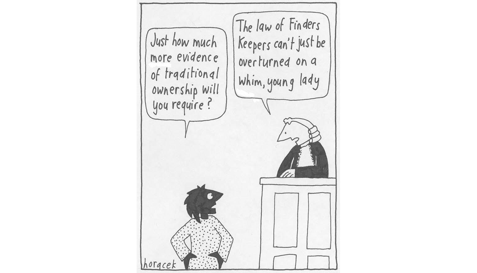 A cartoon showing a black woman looking up at a judge, at the bench, saying 'Just how much more evidence of traditional ownership will you require?' The judge, dressed in a white wig and black gown, looks down at her and says 'The law of Finders Keepers can't just be overturned on a whim, young lady'.