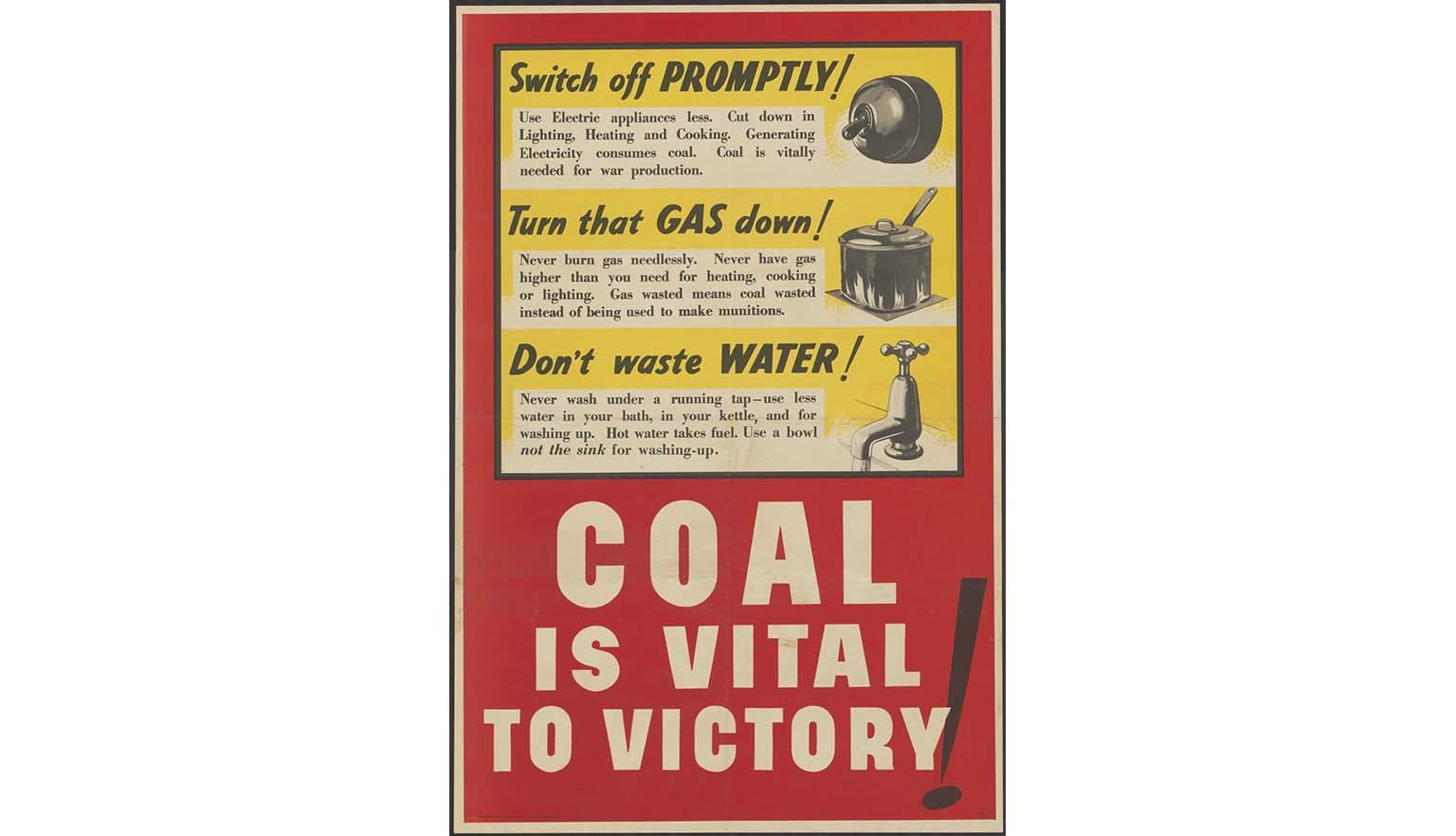 A large red and yellow poster with a bold headline reading 'COAL IS VITAL TO VICTORY!'. The poster has three sub headings that read 'Switch off PROMPTLY' with a picture of a light switch, 'Turn that GAS down!' With an image of a pot on a gas cooktop, and 'Don't waste WATER!' with an image of a running tap.