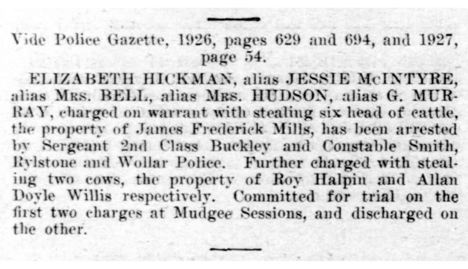 Article from newspaper reading 'ELIZABETH HICKMAN, alias JESSIE McINTYRE," alias Mrs. BELL, alias Mrs. HUDSON, alias G. MUR RAY, charged on warrant with stealing six head of cattle, the property of James Frederick Mills, has been arrested by Sergeant 2nd Class Buckley and Constable Smith, Rylstone and Wollar Police. Further charged with stealing two cows, the property of Roy Halpin and Allan Doyle Willis respectively.'